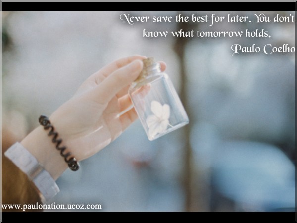 Never save the best for later. You don’t know what tomorrow holds. Paulo Coelho