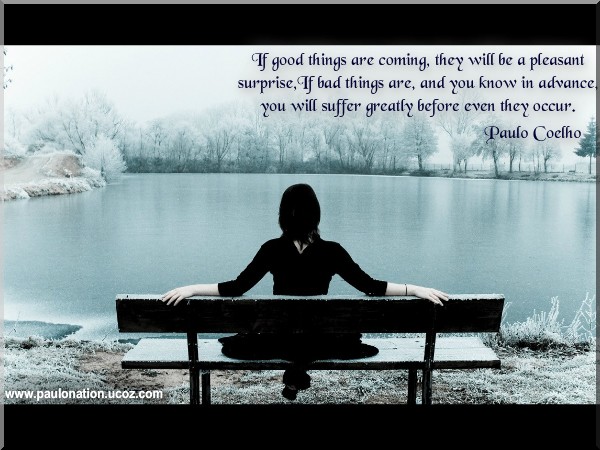 If good things are coming, they will be a pleasant surprise, If bad things are, and you know in advance, you will suffer greatly before they even occur. Paulo Coelho